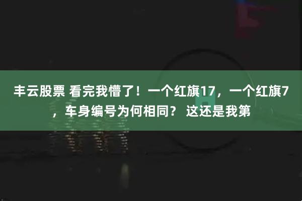 丰云股票 看完我懵了！一个红旗17，一个红旗7，车身编号为何相同？ 这还是我第